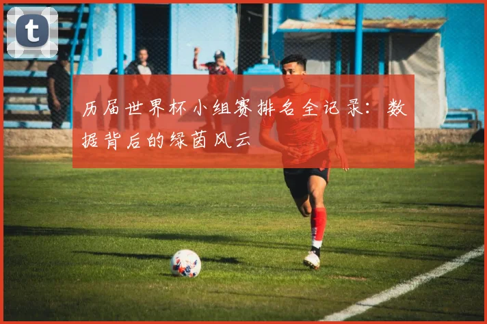历届世界杯小组赛排名全记录:数据背后的绿茵风云