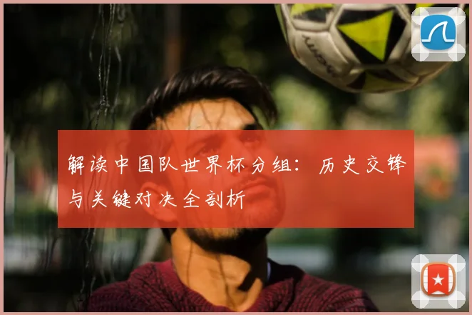 解读中国队世界杯分组:历史交锋与关键对决全剖析