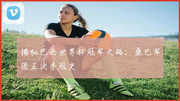 揭秘巴西世界杯冠军之路:桑巴军团五次夺冠史