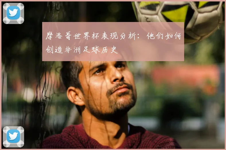 摩洛哥世界杯表现分析:他们如何创造非洲足球历史