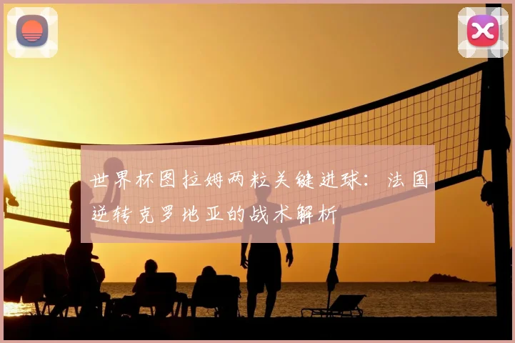 世界杯图拉姆两粒关键进球：法国逆转克罗地亚的战术解析