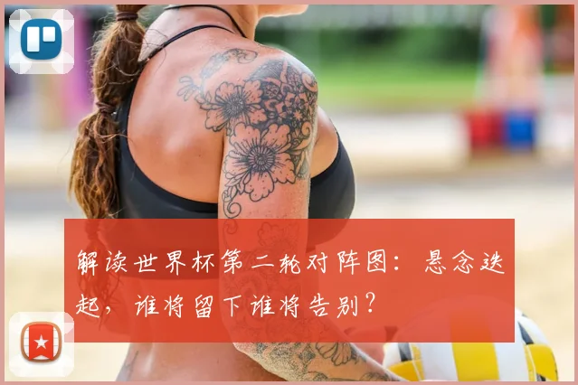 解读世界杯第二轮对阵图:悬念迭起,谁将留下谁将告别?