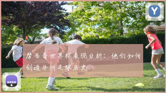 摩洛哥世界杯表现分析:他们如何创造非洲足球历史