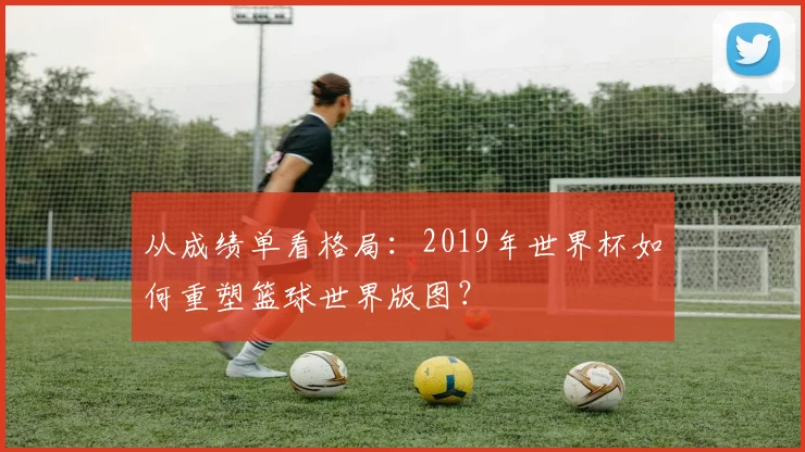 从成绩单看格局：2019年世界杯如何重塑篮球世界版图？