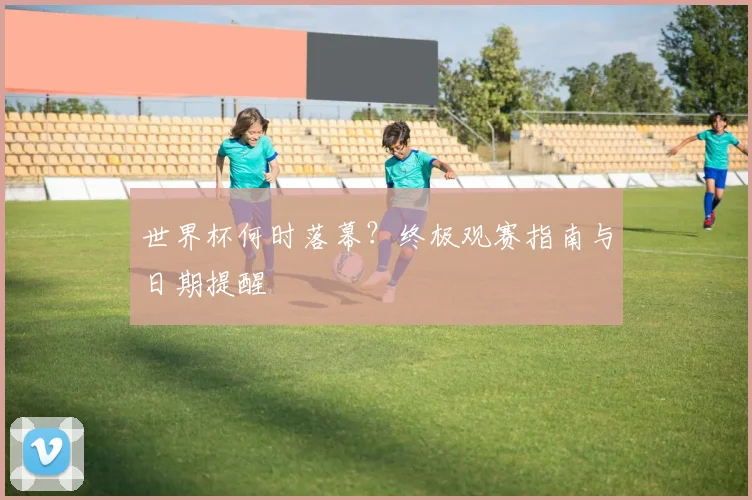 世界杯何时落幕？终极观赛指南与日期提醒